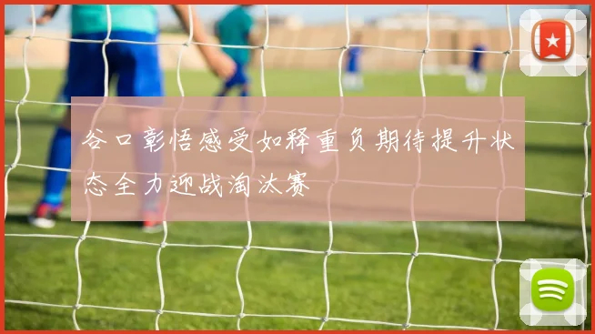 谷口彰悟感受如释重负期待提升状态全力迎战淘汰赛