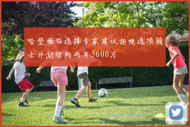 哈登面临选择专家建议拒绝选项骑士计划续约两年5600万