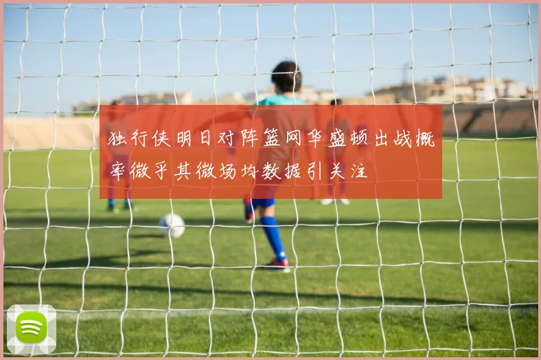独行侠明日对阵篮网华盛顿出战概率微乎其微场均数据引关注