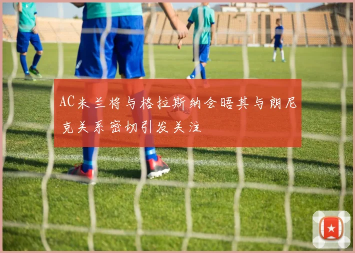 AC米兰将与格拉斯纳会晤其与朗尼克关系密切引发关注