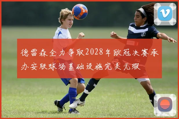 德雷森全力争取2028年欧冠决赛承办安联球场基础设施完美无瑕