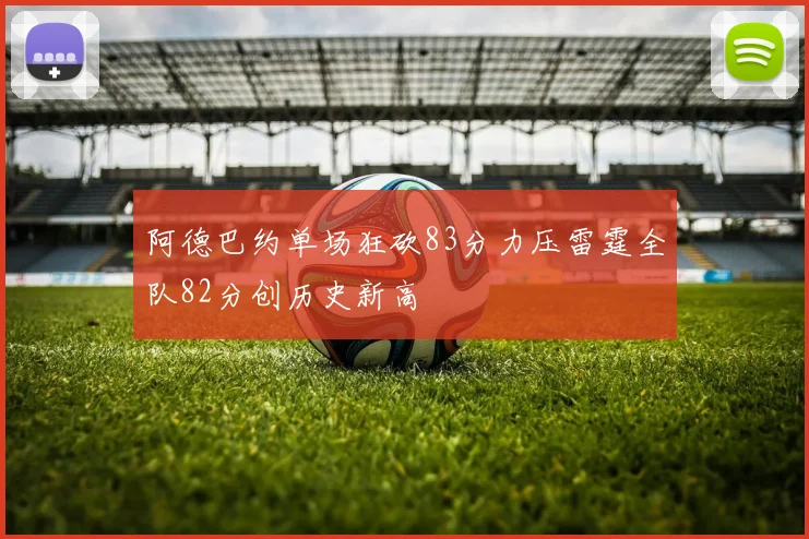 阿德巴约单场狂砍83分力压雷霆全队82分创历史新高