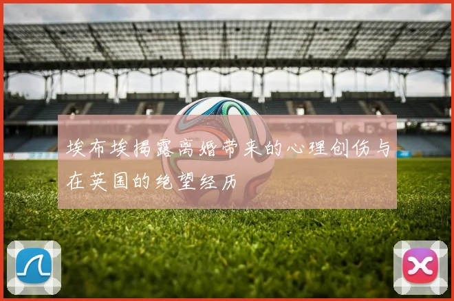 埃布埃揭露离婚带来的心理创伤与在英国的绝望经历