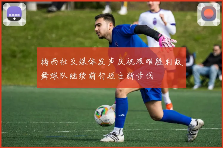 梅西社交媒体发声庆祝艰难胜利鼓舞球队继续前行迈出新步伐
