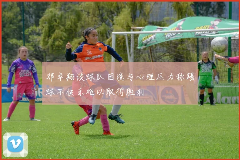 邓卓翔谈球队困境与心理压力称踢球不快乐难以取得胜利