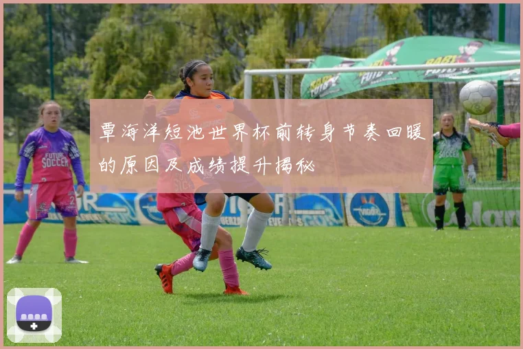 覃海洋短池世界杯前转身节奏回暖的原因及成绩提升揭秘